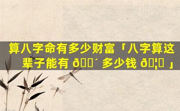 算八字命有多少财富「八字算这辈子能有 🌴 多少钱 🦁 」